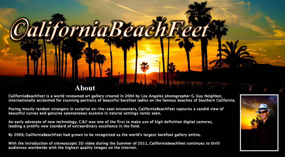 About- CaliforniaBeachFeet is a world renowned art gallery run by Los Angeles photographer G.Guy Neighbor,
internationally acclaimed for stunning portraits of beautiful barefoot ladies on the famous beaches of Southern California.

Posing mostly random strangers in surprise on-the-spot encounters, CaliforniaBeachFeet captures a candid view 
of beautiful curves and genuine spontaneous essence in natural settings rarely seen.

An early advocate of new technology, C.B.F was one of the first producers to make use of high definition digital cameras,
leading a prolific new standard of extraordinary excellence in the field.

By 2009, CaliforniaBeachFeet had grown to be recognized as the world's largest barefoot gallery online.

With the introduction of stereoscopic 3D video during the Summer of 2011, Californiabeachfeet continues to 
thrill audiences worldwide with the most incredible images on the Internet. 
